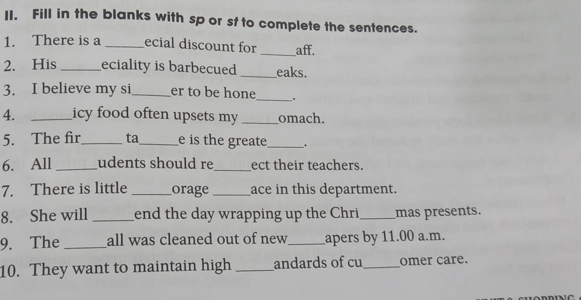 Fill in the blanks with sp or st to complete the sentences. 
1. There is a _ecial discount for _aff. 
2. His _eciality is barbecued _eaks. 
3. I believe my si_ er to be hone_ . 
4. _icy food often upsets my _omach. 
5. The fir_ ta_ e is the greate_ . 
6. All _udents should re_ ect their teachers. 
7. There is little _orage _ace in this department. 
8. She will _end the day wrapping up the Chri_ mas presents. 
9. The _all was cleaned out of new_ apers by 11.00 a.m. 
10. They want to maintain high _andards of cu_ omer care.