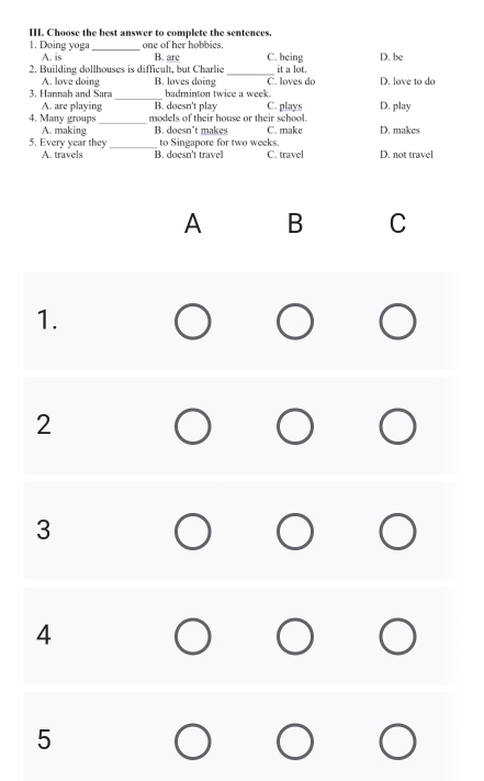 Choose the best answer to complete the sentences.
1. Doing yoga _one of her hobbies. C. being
A. is B. are
2. Building dollhouses is difficult, but Charlie _it a lot. D. be
A. love doing B. loves doing C. loves do
3. Hannah and Sara_ badminton twice a week D. love to do
A. are playing B. doesn't play C. plays D. play
4. Many groups _models of their house or their school.
A. making B. doesn’t makes C. make D. makes
to Singapore for two weeks.
5. Every year they _B. doesn't travel C. travel D. not travel
A. travels
A B C
1.
2
3
4
5