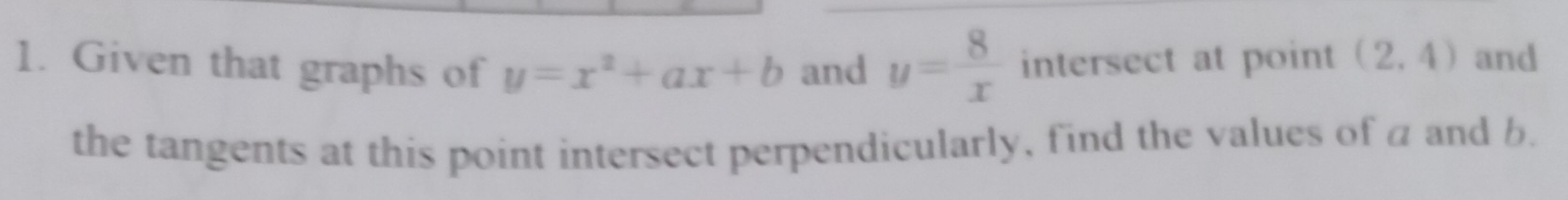 Given that graphs of y=x^2+ax+b and y= 8/x  intersect at point (2,4) and 
the tangents at this point intersect perpendicularly, find the values of a and b.