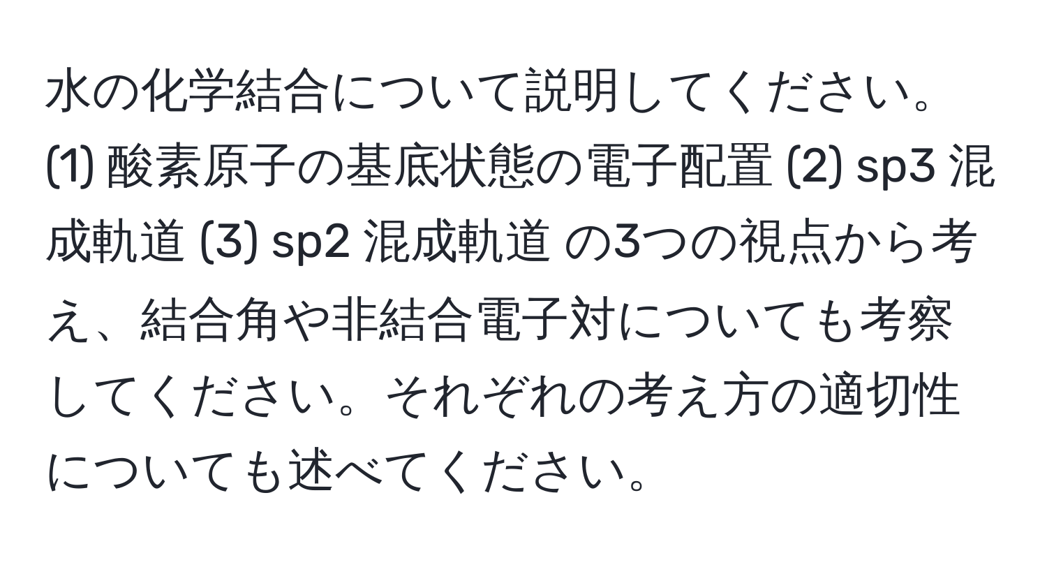 水の化学結合について説明してください。(1) 酸素原子の基底状態の電子配置 (2) sp3 混成軌道 (3) sp2 混成軌道 の3つの視点から考え、結合角や非結合電子対についても考察してください。それぞれの考え方の適切性についても述べてください。