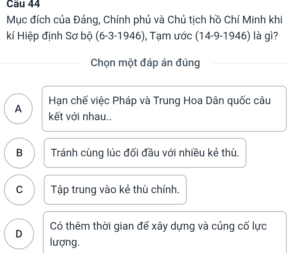 Mục đích của Đảng, Chính phủ và Chủ tịch hồ Chí Minh khi
Kí Hiệp định Sơ bộ (6-3-1946) , Tạm ước (14-9-1946) là gì?
Chọn một đáp án đúng
Hạn chế việc Pháp và Trung Hoa Dân quốc câu
A
kết với nhau..
B Tránh cùng lúc đối đầu với nhiều kẻ thù.
C Tập trung vào kẻ thù chính.
Có thêm thời gian để xây dựng và củng cố lực
D
lượng.