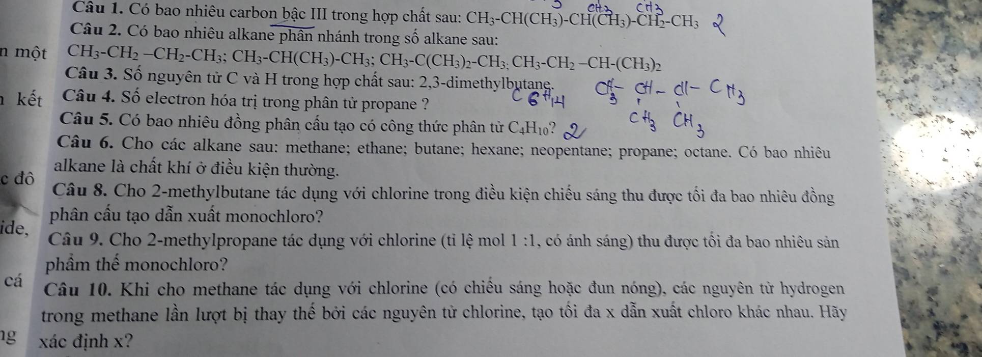 Có bao nhiêu carbon bậc III trong hợp chất sau: CH_3-CH(CH_3)-CH(CH_3)-CH_2-CH_3
Câu 2. Có bao nhiêu alkane phân nhánh trong số alkane sau:
n một CH_3-CH_2-CH_2-CH_3;CH_3-CH(CH_3)-CH_3;CH_3-C(CH_3)_2-CH_3;CH_2-CH_2(CH_3)_2
Câu 3. Số nguyên tử C và H trong hợp chất sau: 2,3-dimethylbutane.
kết Câu 4. Số electron hóa trị trong phân tử propane ?
Câu 5. Có bao nhiêu đồng phân cấu tạo có công thức phân tử C_4H_10
Câu 6. Cho các alkane sau: methane; ethane; butane; hexane; neopentane; propane; octane. Có bao nhiêu
alkane là chất khí ở điều kiện thường.
c đô Câu 8. Cho 2-methylbutane tác dụng với chlorine trong điều kiện chiếu sáng thu được tối đa bao nhiêu đồng
phân cầu tạo dẫn xuất monochloro?
ide,
Câu 9. Cho 2-methylpropane tác dụng với chlorine (tỉ lệ mol 1:1 , có ánh sáng) thu được tối đa bao nhiêu sản
phầm thế monochloro?
cá Câu 10. Khi cho methane tác dụng với chlorine (có chiếu sáng hoặc đun nóng), các nguyên từ hydrogen
trong methane lần lượt bị thay thế bởi các nguyên tử chlorine, tạo tối đa x dẫn xuất chloro khác nhau. Hãy
1g xác định x?