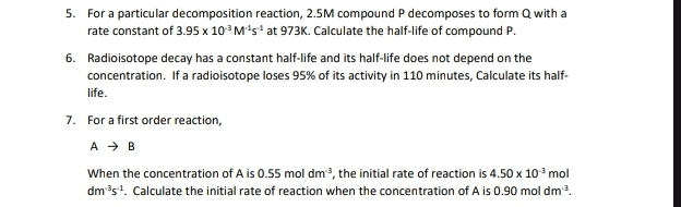 For a particular decomposition reaction, 2.5M compound P decomposes to form Q with a 
rate constant of 3.95* 10^(-3)M^(-1)s^(-1) at 973K. Calculate the half-life of compound P. 
6. Radioisotope decay has a constant half-life and its half-life does not depend on the 
concentration. If a radioisotope loses 95% of its activity in 110 minutes, Calculate its half- 
life. 
7. For a first order reaction,
Ato B
When the concentration of A is 0.55moldm^(-3) , the initial rate of reaction is 4.50* 10^(-3) mol
dm^(-3)s^(-1). Calculate the initial rate of reaction when the concentration of A is 0.90moldm^(-3).