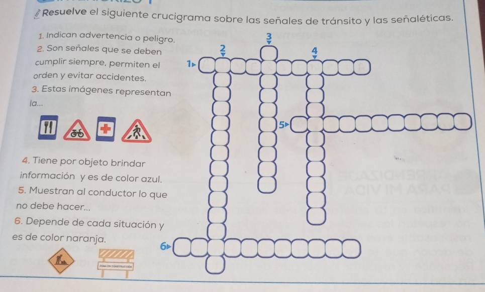 # Resuelve el siguiente crucigrama sobre las señales de tránsito y las señaléticas. 
1. Indican advertencia o peligro 
2. Son señales que se deben 
cumplir siempre, permiten el 
orden y evitar accidentes. 
3. Estas imágenes representan 
la... 
4. Tiene por objeto brindar 
información y es de color azul. 
5. Muestran al conductor lo que 
no debe hacer... 
6. Depende de cada situación y 
es de color naranja. 
6d