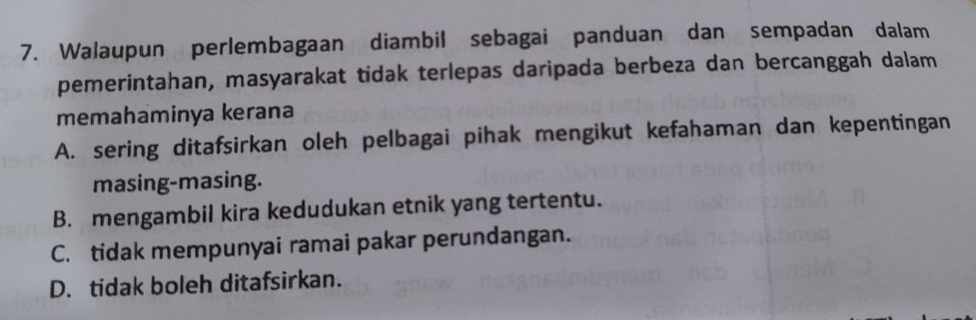 Walaupun perlembagaan diambil sebagai panduan dan sempadan dalam
pemerintahan, masyarakat tidak terlepas daripada berbeza dan bercanggah dalam
memahaminya kerana
A. sering ditafsirkan oleh pelbagai pihak mengikut kefahaman dan kepentingan
masing-masing.
B. mengambil kira kedudukan etnik yang tertentu.
C. tidak mempunyai ramai pakar perundangan.
D. tidak boleh ditafsirkan.