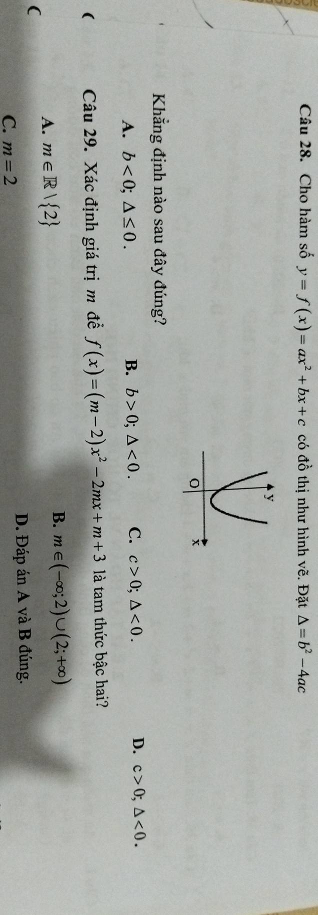 Cho hàm số y=f(x)=ax^2+bx+c có đồ thị như hình vẽ. Đặt △ =b^2-4ac
Khẳng định nào sau đây đúng?
D.
A. b<0</tex>; △ ≤ 0. B. b>0; △ <0</tex>. C. c>0; △ <0</tex>. c>0; △ <0</tex>. 
( Câu 29. Xác định giá trị m đề f(x)=(m-2)x^2-2mx+m+3 là tam thức bậc hai?
A. m∈ R| 2
B. m∈ (-∈fty ;2)∪ (2;+∈fty )
(
C. m=2 D. Đáp án A và B đúng.