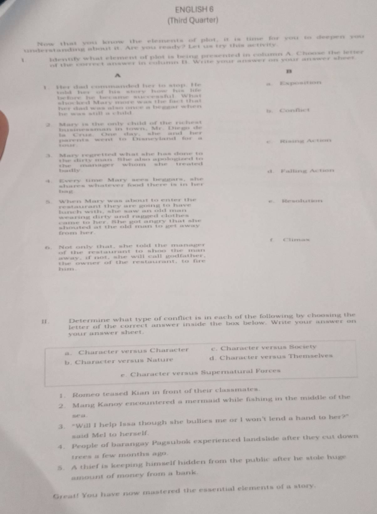 ENGLISH 6
(Third Quarter)
Now that you know the elements of plot, it is time for you to deepen you
understanding about it. Are you ready? Let us try this activity.
1 Identify what element of plot is being presented in column A. Choose the letter
of the correct answer in column B. Write your answer on your answer sheet
B
A
1. Her dad commanded her to stop. He a. Exposition
told her of his story how his life 
before he became successful. What
shocked Mary more was the fact that
her dad was also once a beggar when 
he was still a child . b. Conflict
2. Mary is the only child of the richest
businessman in town, Mr. Diego de
ls Cruz. One day, she and her
parents went to Disneyland for a
e. Rising Action
or 
3. Mary regretted what she has done to
the dirty man. She also apologized to
the manager whom she treated 
badly . d. Falling Action
4. Every time Mary sees beggars, she
shares whatever food there is in her 
bag
5. When Mary was about to enter the e. Resolution
restaurant they are going to have 
lunch with, she saw an old man
wearing dirty and ragged clothes 
came to her. She got angry that she
shouted at the old man to get away .
from her.
f Climax
6. Not only that, she told the manager
of the restaurant to shoo the man 
away, if not, she will call godfather,
the owner of the restaurant, to fire
him .
II. Determine what type of conflict is in each of the following by choosing the
letter of the correct answer inside the box below. Write your answer on
your answer sheet.
a. Character versus Character c. Character versus Society
b. Character versus Nature d. Character versus Themselves
e. Character versus Supernatural Forces
1. Romeo teased Kian in front of their classmates.
2. Mang Kanoy encountered a mermaid while fishing in the middle of the
se a .
3. "Will I help Issa though she bullies me or I won't lend a hand to her?"
said Mel to herself.
4. People of barangay Pagsubok experienced landslide after they cut down
trees a few months ago.
5. A thief is keeping himself hidden from the public after he stole huge
amount of money from a bank.
Great! You have now mastered the essential elements of a story.