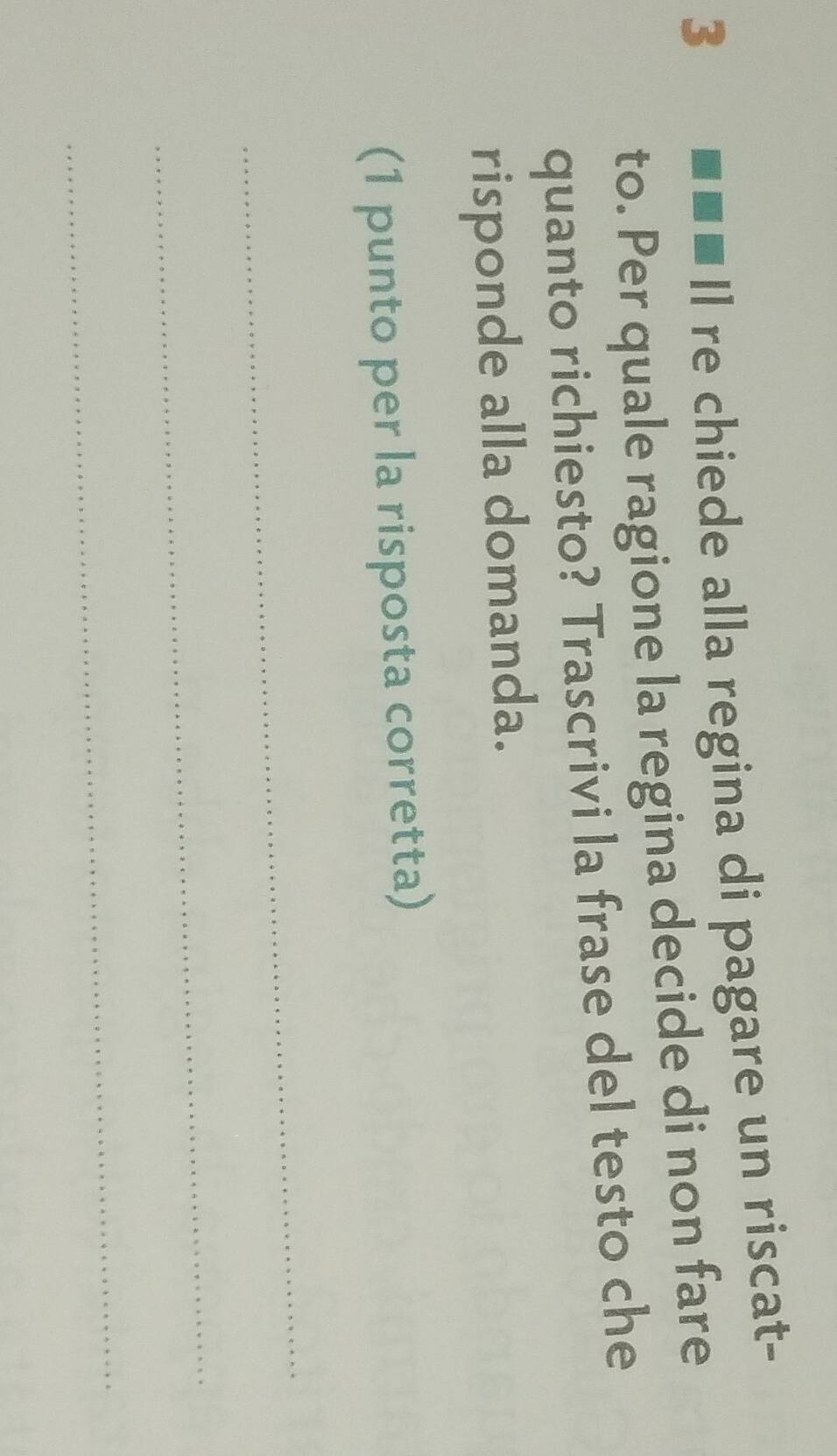 3 . . Il re chiede alla regina di pagare un riscat- 
to. Per quale ragione la regina decide di non fare 
quanto richiesto? Trascrivi la frase del testo che 
risponde alla domanda. 
(1 punto per la risposta corretta) 
_ 
_ 
_