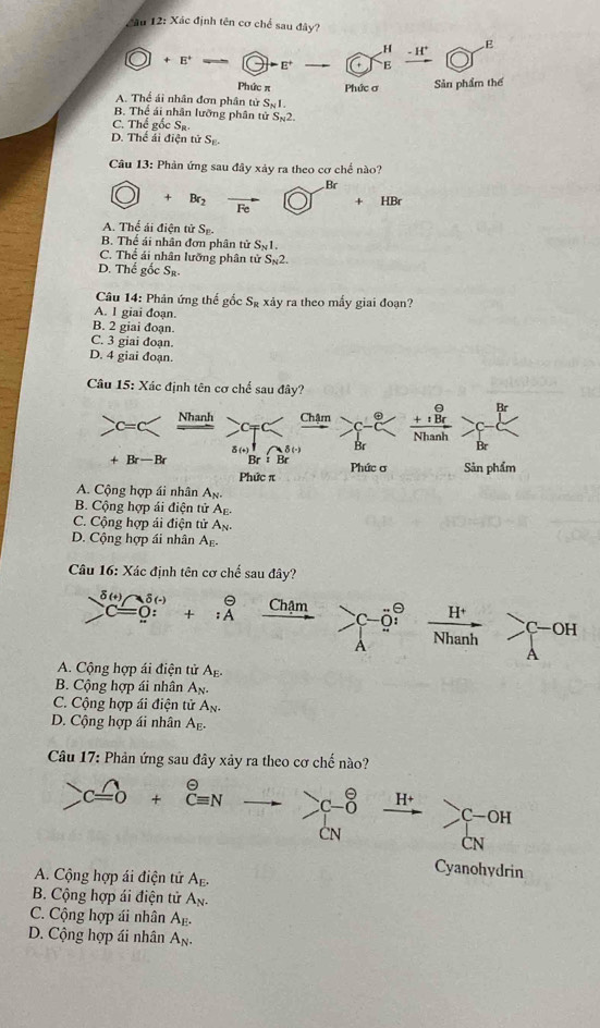 âu 12: Xác định tên cơ chế sau đây?
+E^+ -odot -varepsilon -C_E^(Hfrac -H^+)O^E
Phức π Phức ơ Sản phẩm thế
A. Thể ái nhân đơn phân từ S_N1.
B. Thể ái nhân lưỡng phân tử S_N2.
C. Thể gicS_R
D. Thể ái điện tử S_E.
Câu 13: Phản ứng sau 1 ây xảy ra theo cơ chế nào?
O+Br_2vector FeO+HBr^(Br)+HBr
A. Thể ái điện tử S_F.
B. Thế ái nhân đơn phân tử S_N1.
C. Thể ái nhân lưỡng phân tử S_N2.
D. Thể g c S_R.
Câu 14: Phản ứng thể gwidehat O √ S_R xảy ra theo mấy giai đoạn?
A. 1 giai đoạn.
B. 2 giai đoạn
C. 3 giai đoạn.
D. 4 giai đoạn.
Câu 15: Xác định tên cơ chế sau đây?
c=c _ Nhanh c_mp  beginarrayr θ  +1Br hline Nhanhendarray -
δ(n) 8(-) Br Br
+Br-Br Br:Br Phức ơ Sản phẩm
Phức π
A. Cộng hợp ái nhân A_N
B. Cộng hợp ái điện tử A_n
C. Cộng hợp ái điện tử A_N
D. Cộng hợp ái nhân A_E.
Câu 16: Xác định tên cơ chế sau đây?
sumlimits^(delta (t))C=0:^delta (t)+:A^(θ) xrightarrow Cham c-i°  (H^+)/Nhanh >C-OH^(A. Cộng hợp ái điện tử Ag.
B. Cộng hợp ái nhân A_N).
C. Cộng hợp ái điện tử A_N.
D. Cộng hợp ái nhân A_E.
Câu 17: Phản ứng sau đây xảy ra theo cơ chế nào?
)Cwidehat =+beginarrayr θ  Cequiv Nendarray beginarrayr  C-endarray beginarrayr θ  0endarray H+ sumlimits C-OH
ČN
CN
Cyanohydrin
A. Cộng hợp ái điện tử A_E.
B. Cộng hợp ái điện tử A_N.
C. Cộng hợp ái nhân A_E.
D. Cộng hợp ái nhân A_N.