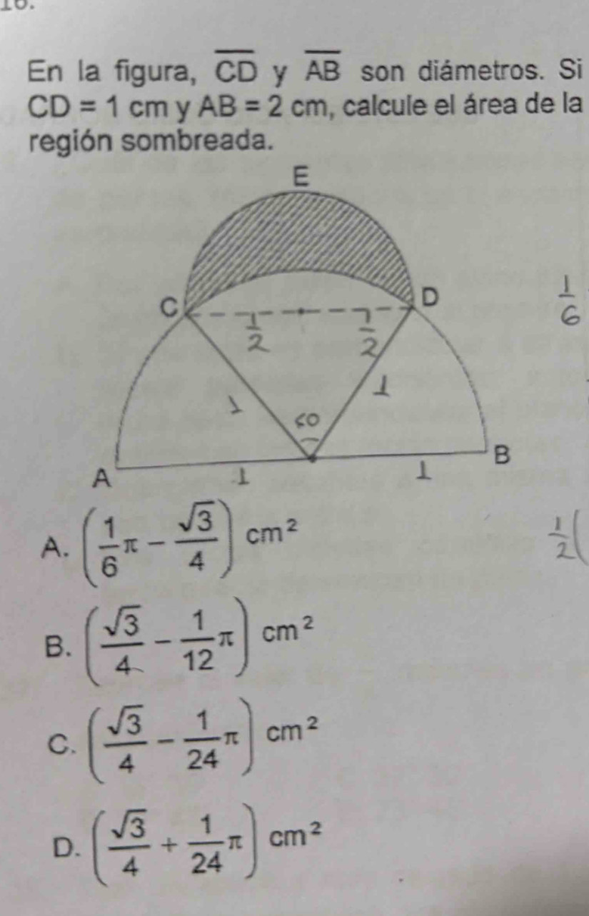 En la figura, overline CD y overline AB son diámetros. Si
CD=1cm AB=2cm y , calcule el área de la
región sombreada.
A. ( 1/6 π - sqrt(3)/4 )cm^2
B. ( sqrt(3)/4 - 1/12 π )cm^2
C. ( sqrt(3)/4 - 1/24 π )cm^2
D. ( sqrt(3)/4 + 1/24 π )cm^2