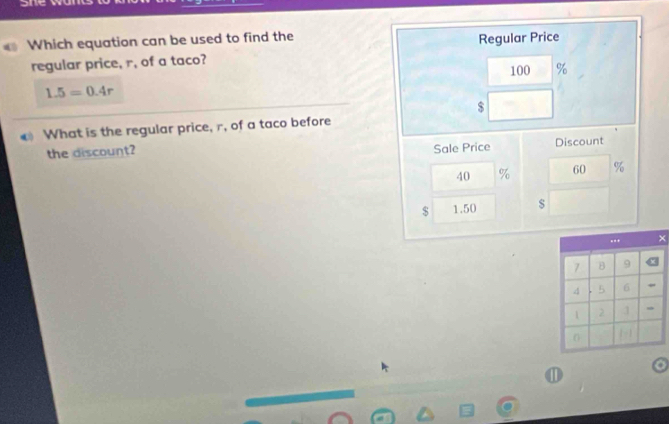 Which equation can be used to find the Regular Price 
regular price, r, of a taco? 100 %
1.5=0.4r
$
What is the regular price, r, of a taco before 
the discount? 
Sale Price Discount
40 % 60 %
$ 1.50
× 
①