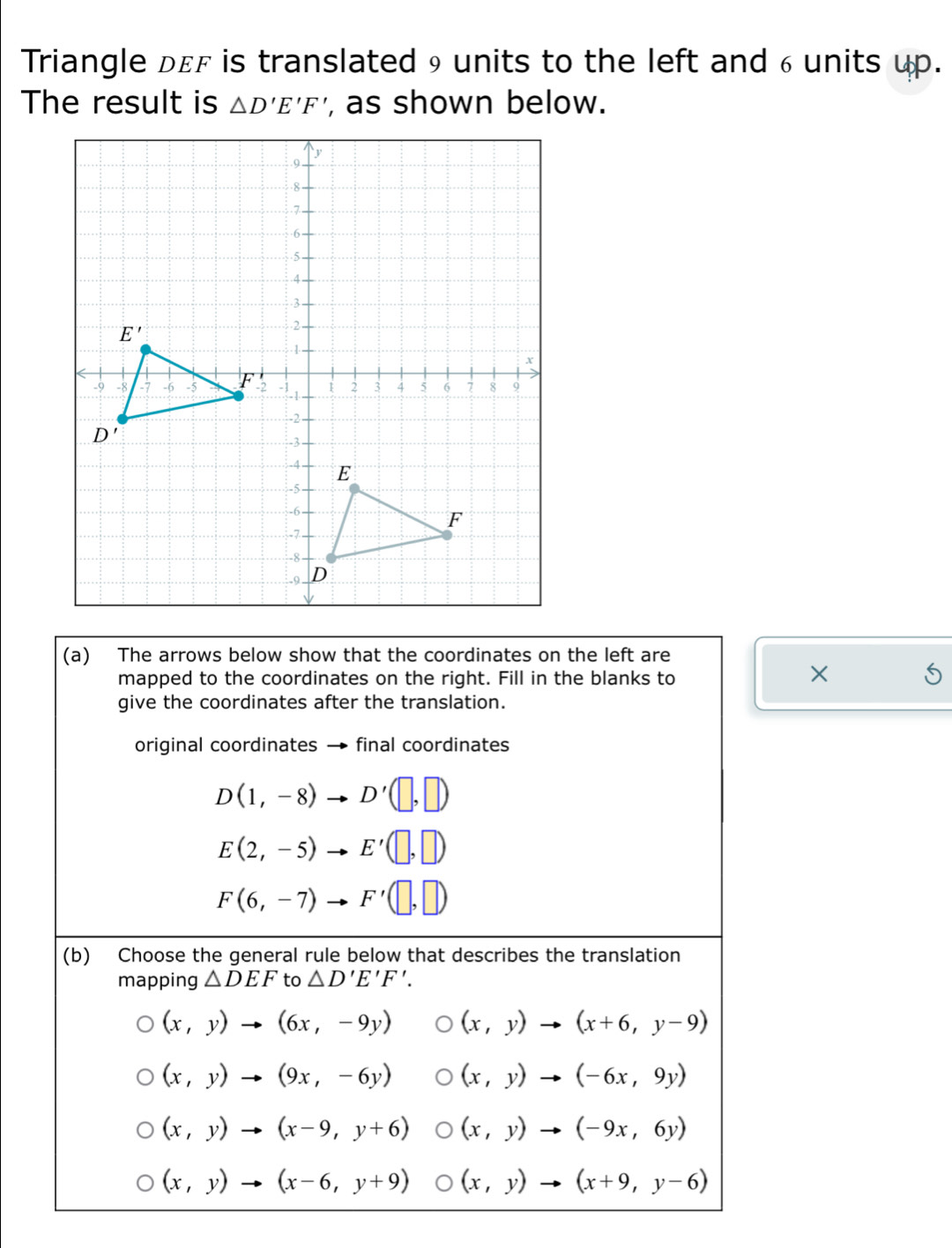 Triangle dεf is translated 9 units to the left and 6 units up.
The result is △ D'E'F' , as shown below.
(a) The arrows below show that the coordinates on the left are
mapped to the coordinates on the right. Fill in the blanks to
×
give the coordinates after the translation.
original coordinates → final coordinates
D(1,-8)to D'(□ ,□ )
E(2,-5)to E'(□ ,□ )
F(6,-7)to F'(□ ,□ )
(b) Choose the general rule below that describes the translation
mapping △ DEF to △ D'E'F'.
(x,y)to (6x,-9y) (x,y)to (x+6,y-9)
(x,y)to (9x,-6y) (x,y)to (-6x,9y)
(x,y)to (x-9,y+6) (x,y)to (-9x,6y)
(x,y)to (x-6,y+9) (x,y)to (x+9,y-6)