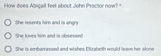 How does Abigail feel about John Proctor now? *
She resents him and is angry
She loves him and is obsessed
She is embarrassed and wishes Elizabeth would leave her alone