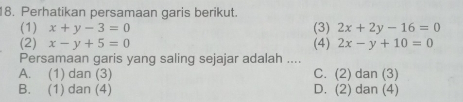 Perhatikan persamaan garis berikut.
(1) x+y-3=0 (3) 2x+2y-16=0
(2) x-y+5=0 (4) 2x-y+10=0
Persamaan garis yang saling sejajar adalah ....
A. (1) dan (3) C. (2) dan (3)
B. (1) dan (4) D. (2) dan (4)