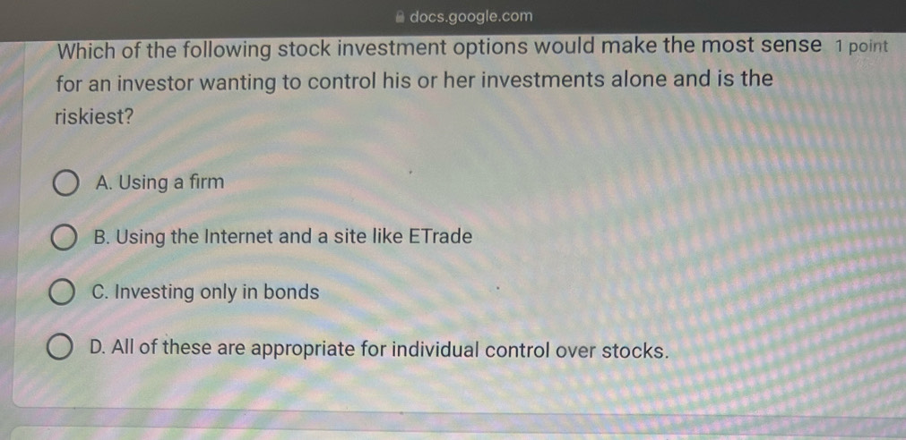 docs.google.com
Which of the following stock investment options would make the most sense 1 point
for an investor wanting to control his or her investments alone and is the
riskiest?
A. Using a firm
B. Using the Internet and a site like ETrade
C. Investing only in bonds
D. All of these are appropriate for individual control over stocks.