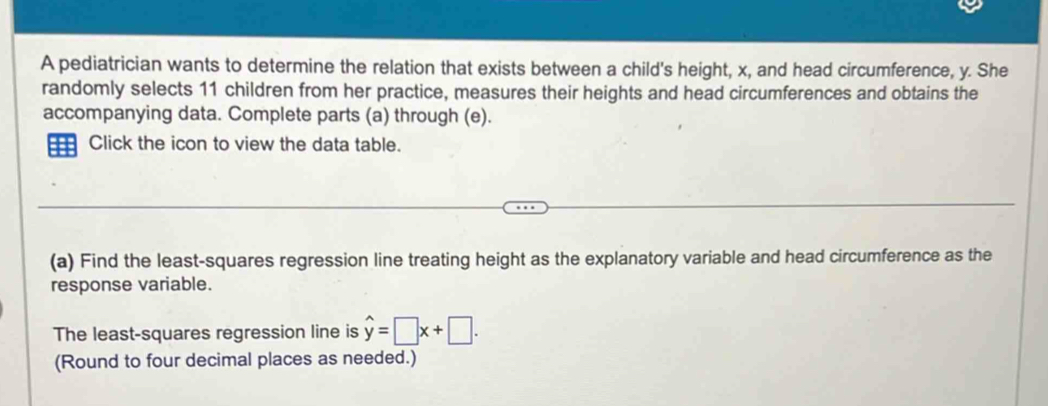 A pediatrician wants to determine the relation that exists between a child's height, x, and head circumference, y. She 
randomly selects 11 children from her practice, measures their heights and head circumferences and obtains the 
accompanying data. Complete parts (a) through (e). 
Click the icon to view the data table. 
(a) Find the least-squares regression line treating height as the explanatory variable and head circumference as the 
response variable. 
The least-squares regression line is hat y=□ x+□. 
(Round to four decimal places as needed.)