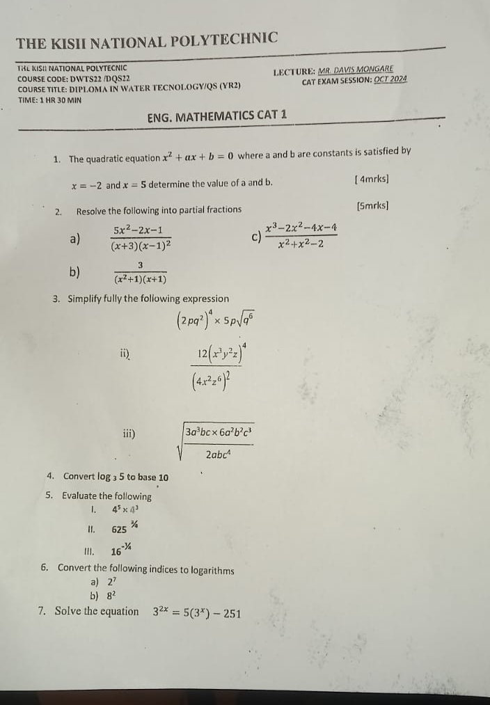 THE KISII NATIONAL POLYTECHNIC 
THE KISI NATIONAL POLYTECNIC 
COURSE CODE: DWTS22 /DQS22 LECTURE: MR. DAVIS MONGARE 
COURSE TITLE: DIPLOMA IN WATER TECNOLOGY/QS (YR2) CAT EXAM SESSION: OCT 2024 
TIME: 1 HR 30 MIN 
ENG. MATHEMATICS CAT 1 
1. The quadratic equation x^2+ax+b=0 where a and b are constants is satisfied by
x=-2 and x=5 determine the value of a and b. [ 4mrks] 
2. Resolve the following into partial fractions [5mrks] 
a) frac 5x^2-2x-1(x+3)(x-1)^2 c)  (x^3-2x^2-4x-4)/x^2+x^2-2 
b)  3/(x^2+1)(x+1) 
3. Simplify fully the following expression
(2pq^2)^4* 5psqrt(q^6)
ii)
frac 12(x^3y^2z)^4(4x^2z^6)^2
iii) sqrt(frac 3a^3bc* 6a^2b^2c^3)2abc^4
4. Convert log _35 to base 10
5. Evaluate the following 
1. 4^5* 4^3
II. 625^(3/4)
II. 16^(-1/4)
6. Convert the following indices to logarithms 
a) 2^7
b) 8^2
7. Solve the equation 3^(2x)=5(3^x)-251