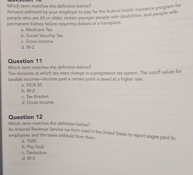 Which term matches the definition below?
Amount withheld by your employer to pay for the federal health insurance program for
people who are 65 or older, certain younger people with disabilities, and people with
permanent kidney failure requiring dialysis or a transplant.
a. Medicare Tax
b. Social Security Tax
c. Gross Income
d. W-2
Question 11
Which term matches the definition below?
The divisions at which tax rates change in a progressive tax system. The cutoff values for
taxable income—income past a certain point is taxed at a higher rate.
a. FICA SS
b. W-2
c. Tax Bracket
d. Gross Income
Question 12
Which term matches the definition below?
An Internal Revenue Service tax form used in the United States to report wages paid to
employees and the taxes withheld from them.
a. 1040
b. Pay Stub
c. Deduction
d. W-2