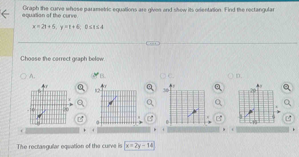 Graph the curve whose parametric equations are given and show its orientation. Find the rectangular
equation of the curve.
x=2t+5, y=t+6; 0≤ t≤ 4
Choose the correct graph below
A.
B.
D.
4
4
4
The rectangular equation of the curve is x=2y-14