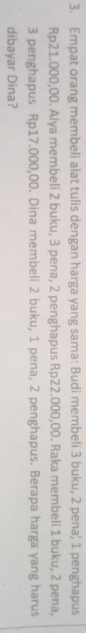 Empat orang membeli alat tulis dengan harga yang sama: Budi membeli 3 buku, 2 pena; 1 penghapus
Rp21.000,00. Alya membeli 2 buku, 3 pena, 2 penghapus Rp22.000,00. Raka membeli 1 buku, 2 pena,
3 penghapus Rp17.000,00. Dina membeli 2 buku, 1 pena, 2 penghapus. Berapa harga yang harus 
dibayar Dina?