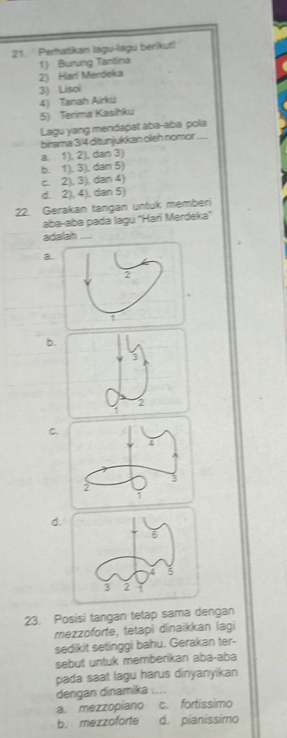 Perhatikan lagu-lagu berikut!
1) Burung Tantlina
2) Hari Merdeka
4) Tanah Airkü 3) Lisoi
5) Terima Kasihku
Lagu yang mendapat abə-aba pola
birama 3/4 ditunjukkan oleh nomor_
a. 1), 2), dan 3)
b. 1), 3), dan 5)
c. 2), 3), dan 4)
d. 2), 4), dan 5)
22. Gerakan tangan untuk memberi
aba-aba pada lagu "Hari Merdeka"
adalah_
a.
b.
3
2
C.
d
23. Posisi tangan tetap sama dengan
mezzoforte, tetapi dinaikkan lagi
sedikit setinggi bahu. Gerakan ter-
sebut untuk memberikan aba-aba
pada saat lagu harus dinyanyikan
dengan dinamika_
a. mezzopiano c. fortissimo
b. mezzoforte d. pianissimo