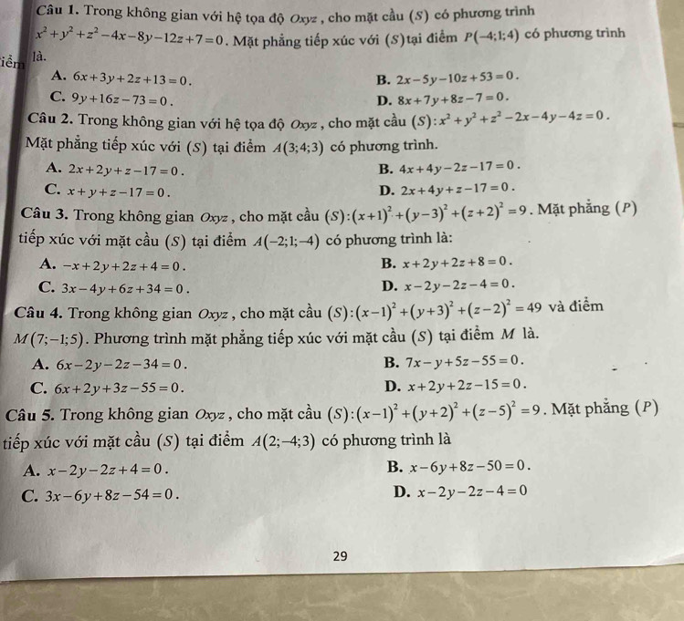 Trong không gian với hệ tọa độ Oxyz , cho mặt cầu (S) có phương trình
x^2+y^2+z^2-4x-8y-12z+7=0. Mặt phẳng tiếp xúc với (S)tại điểm P(-4;1;4) có phương trình
iềm là.
A. 6x+3y+2z+13=0. B. 2x-5y-10z+53=0.
C. 9y+16z-73=0. D. 8x+7y+8z-7=0.
Câu 2. Trong không gian với hệ tọa độ Oxyz , cho mặt cầu ( S ) ):x^2+y^2+z^2-2x-4y-4z=0.
Mặt phẳng tiếp xúc với (S) tại điểm A(3;4;3) có phương trình.
A. 2x+2y+z-17=0. B. 4x+4y-2z-17=0.
C. x+y+z-17=0. D. 2x+4y+z-17=0.
Câu 3. Trong không gian Oxyz , cho mặt cầu (S):(x+1)^2+(y-3)^2+(z+2)^2=9. Mặt phẳng (P)
tiếp xúc với mặt cầu (S) tại điểm A(-2;1;-4) có phương trình là:
A. -x+2y+2z+4=0.
B. x+2y+2z+8=0.
C. 3x-4y+6z+34=0.
D. x-2y-2z-4=0.
Câu 4. Trong không gian Oxyz , cho mặt cầu (S): (x-1)^2+(y+3)^2+(z-2)^2=49 và điểm
M(7;-1;5). Phương trình mặt phẳng tiếp xúc với mặt cầu (S) tại điểm M là.
B.
A. 6x-2y-2z-34=0. 7x-y+5z-55=0.
C. 6x+2y+3z-55=0. D. x+2y+2z-15=0.
Câu 5. Trong không gian Oxyz , cho mặt cầu (S): :(x-1)^2+(y+2)^2+(z-5)^2=9. Mặt phẳng (P)
tiếp xúc với mặt cầu (S) tại điểm A(2;-4;3) có phương trình là
B.
A. x-2y-2z+4=0. x-6y+8z-50=0.
C. 3x-6y+8z-54=0.
D. x-2y-2z-4=0
29