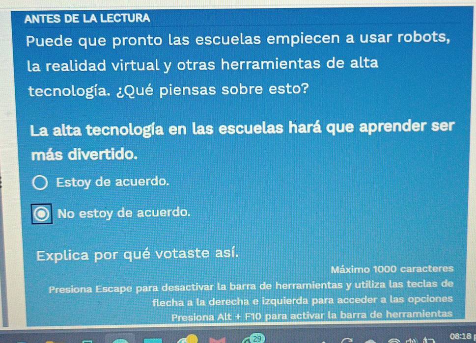 ANTES DE LA LECTURA
Puede que pronto las escuelas empiecen a usar robots,
la realidad virtual y otras herramientas de alta
tecnología. ¿Qué piensas sobre esto?
La alta tecnología en las escuelas hará que aprender ser
más divertido.
Estoy de acuerdo.
No estoy de acuerdo.
Explica por qué votaste así.
Máximo 1000 caracteres
Presiona Escape para desactivar la barra de herramientas y utiliza las teclas de
flecha a la derecha e izquierda para acceder a las opciones
Presiona Alt + F10 para activar la barra de herramientas
29 08:18