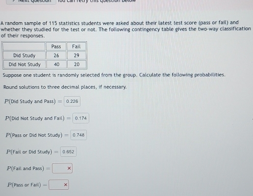 Yod can retry chs question below 
A random sample of 115 statistics students were asked about their latest test score (pass or fail) and 
whether they studied for the test or not. The following contingency table gives the two-way classification 
of their responses. 
Suppose one student is randomly selected from the group. Calculate the following probabilities. 
Round solutions to three decimal places, if necessary 
P(Did Study and Pass) = 0.226
P(Did Not Study and Fail) =0.174
P(Pass or Did Not Study) =0.748
P(Failon Did Study)=0.652
P(FailandPass) =*
P(PassorFail)=□ *