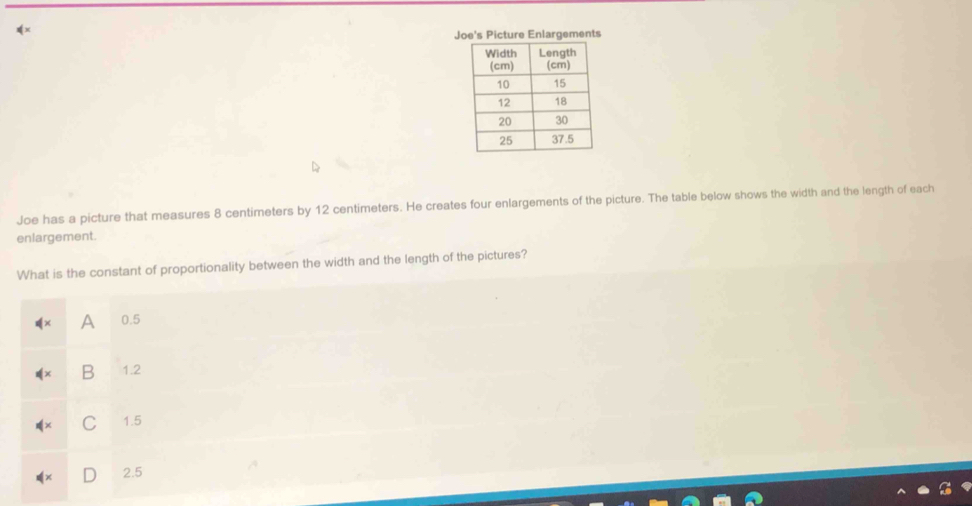 Joe's Picture Enlargements
Joe has a picture that measures 8 centimeters by 12 centimeters. He creates four enlargements of the picture. The table below shows the width and the length of each
enlargement.
What is the constant of proportionality between the width and the length of the pictures?
A 0.5
B 1.2
C 1.5
2.5