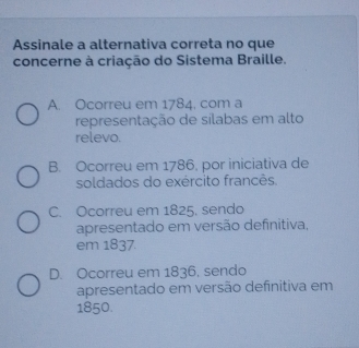 Assinale a alternativa correta no que
concerne à criação do Sistema Braille.
A. Ocorreu em 1784. com a
representação de sílabas em alto
relevo.
B. Ocorreu em 1786, por iniciativa de
soldados do exército francês.
C. Ocorreu em 1825, sendo
apresentado em versão definitiva,
em 1837.
D. Ocorreu em 1836, sendo
apresentado em versão definitiva em
1850.