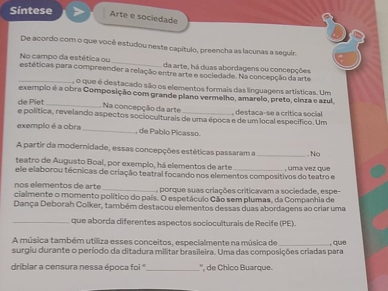 Síntese 
Arte e sociedade 
a 
De acordo com o que você estudou neste capítulo, preencha as lacunas a seguir. 
No campo da estética ou _da arte, há duas abordagens ou concepções 
_estéticas para compreender a relação entre arte e sociedade. Na concepção da arte 
, o que é destacado são os elementos formais das linguagens artísticas. Um 
exemplo é a obra Composição com grande plano vermelho, amarelo, preto, cinza e azul, 
de Piet_ 
. Na concepção da arte , destaca-se a crítica social 
e política, revelando aspectos socioculturais de uma época e de um local específico. Um 
exemplo é a obra_ , de Pablo Picasso. 
A partir da modernidade, essas concepções estéticas passaram a _. No 
teatro de Augusto Boal, por exemplo, há elementos de arte , uma vez que 
ele elaborou técnicas de criação teatral focando nos elementos compositivos do teatro e 
nos elementos de arte _A, porque suas criações criticavam a sociedade, espe- 
cialmente o momento político do país. O espetáculo Cão sem plumas, da Companhia de 
Dança Deborah Colker, também destacou elementos dessas duas abordagens ao criar uma 
_que aborda diferentes aspectos socioculturais de Recife (PE). 
A música também utiliza esses conceitos, especialmente na música de_ , que 
surgiu durante o período da ditadura militar brasileira. Uma das composições criadas para 
driblar a censura nessa época foi " _', de Chico Buarque.