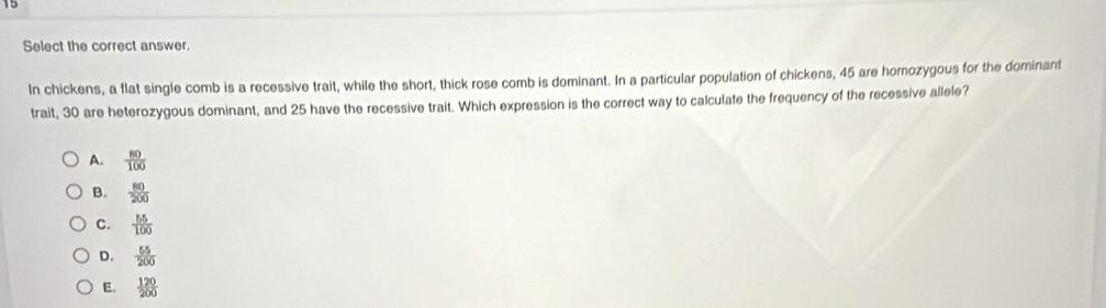 Select the correct answer.
In chickens, a flat single comb is a recessive trait, while the short, thick rose comb is dominant. In a particular population of chickens, 45 are homozygous for the dominant
trait, 30 are heterozygous dominant, and 25 have the recessive trait. Which expression is the correct way to calculate the frequency of the recessive allele?
A.  80/100 
B.  80/200 
C.  55/100 
D.  55/200 
E.  120/200 