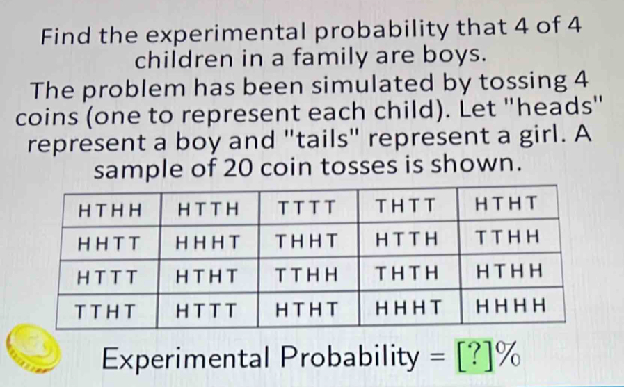 Find the experimental probability that 4 of 4
children in a family are boys. 
The problem has been simulated by tossing 4
coins (one to represent each child). Let "heads" 
represent a boy and "tails" represent a girl. A 
sample of 20 coin tosses is shown. 
Experimental Probability =[?]%