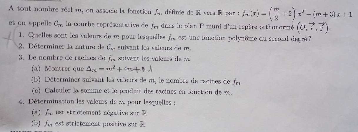 A tout nombre réel m, on associe la fonction f_m définie de R vers R par : f_m(x)=( m/2 +2)x^2-(m+3)x+1
et on appelle C_m la courbe représentative de f_m dans le plan P muni d'un repère orthonormé (0,vector i,vector j). 
1. Quelles sont les valeurs de m pour lesquelles f_m est une fonction polynôme du second degré ? 
2. Déterminer la nature de C_m suivant les valeurs de m. 
3. Le nombre de racines de f_m suivant les valeurs de m
(a) Montrer que △ _m=m^2+4m+5lambda
(b) Déterminer suivant les valeurs de m, le nombre de racines de fm
(c) Calculer la somme et le produit des racines en fonction de m. 
4. Détermination les valeurs de m pour lesquelles : 
(a) f_m est strictement négative sur R
(b) f_m est strictement positive sur R