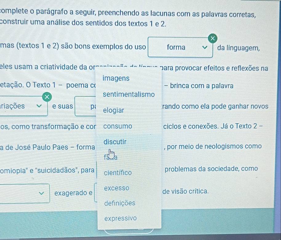 complete o parágrafo a seguir, preenchendo as lacunas com as palavras corretas, 
construir uma análise dos sentidos dos textos 1 e 2. 
mas (textos 1 e 2) são bons exemplos do uso forma da linguagem, 
eles usam a criatividade da or para provocar efeitos e reflexões na 
imagens 
etação. O Texto 1 - poema c - brinca com a palavra 
sentimentalismo 
iriações e suas p elogiar rando como ela pode ganhar novos 
os, como transformação e cor consumo ciclos e conexões. Já o Texto 2 − 
discutir 
a de José Paulo Paes - forma , por meio de neologismos como 
omiopia" e "suicidadãos", para científico problemas da sociedade, como 
exagerado e excesso 
de visão crítica. 
definições 
expressivo