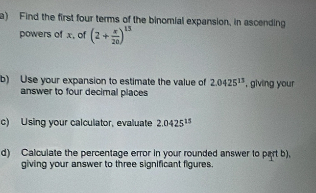 Find the first four terms of the binomial expansion, in ascending 
powers of x, of (2+ x/20 )^15
b) Use your expansion to estimate the value of 2.0425^(13) , giving your 
answer to four decimal places 
c) Using your calculator, evaluate 2.0425^(15)
d) Calculate the percentage error in your rounded answer to part b), 
giving your answer to three significant figures.