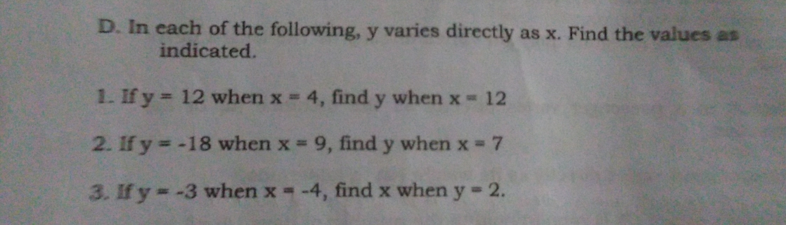 In each of the following, y varies directly as x. Find the values as
indicated.
1. If y=12 when x=4 , find y when x=12
2. lf y=-18 when x=9 , find y when x=7
3. If y=-3 when x=-4 , find x when y=2.