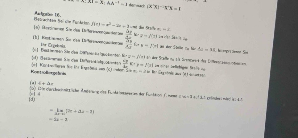 -A;XI=X; AA^(-1)=I demnach (X'X)^-1X'X=I
Aufgabe 16. 
Betrachten Sei die Funktion f(x)=x^2-2x+3 und die Stelle x_0=3. 
(a) Bestimmen Sie den Differenzenquotienten  △ y/△ x  für y=f(x) an der Stelle x_0. 
(b) Bestimmen Sie den Differenzenquotienten  △ y/△ x  für y=f(x) an der Stelle x_0 für △ x=0.5. Interpretieren Sie 
Ihr Ergebnis. 
(c) Bestimmen Sie den Differentialquotienten für y=f(x) an der Stelle x_0 als Grenzwert des Differenzenquotienten. 
(d) Bestimmen Sie den Differentialquotienten  dy/dx  für y=f(x) an einer beliebigen Stelle In 
(e) Kontrollieren Sie Ihr Ergebnis aus (c) indem Sie x_0=3 in Ihr Ergebnis aus (d) einsetzen. 
Kontrollergebnis 
(a) 4+△ x
(c) 4 (b) Die durchschnittliche Änderung des Funktionswertes der Funktion ƒ, wenn æ von 3 auf 3.5 geändert wird ist 4.5. 
(d)
=limlimits _△ xto 0(2x+△ x-2)
=2x-2 :