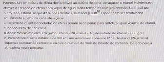 Vuresp-SP) Em países de clima desfavonável ao cultivo de cana-de-açúcar, o etanol é sintetizado 
atraves da reação de eteno com vapor de água, a alta temperatura e alta pressão. No frasil, por 
outro lado, estima-se que 42 bilhões de litros de etanol (4,2)0^(10)
anualmente a partir da cana-de-açúcar L)poderiam ser produzidos 
al Determine quantas toneladas de eteno seriam necessárias para sintetizar igual volume de etanol 
supondo 100% de efic ência. 
( Dados: massas molares, em gymol: eteno =2ti e tano =46 sdade do etanol = 800 g/L1
b) Para percomer uma distância de 100 km, um automóvel comome 12,5 1, de etanol (217,4 mols) 
Supondo combustão compista, calcule o número de mois de pióxido de carbono libetado para a 
atmosfera nesse percurio