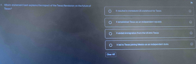 Which statement best explains the impact of the Texas Revolution on the future of
Texas? It resulted in immediate US statehood for Texas
It established Texas as an independent republic
It ended immigration from the US into Texas.
It led to Texas joining Mexico as an independent state.
Clear All