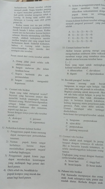 meajadi panik. Tanpa berykir panjang 5) Selain itu penggunaan pupuk kim
berkamburan. Petani tersebut sckojap dapat membuat buah yar
ia segera mencabut goloknva. Berkali
kali gošok torsebut mengenai tubl si dihasilkam terkontaminasi denga
Loreng. Si loreng tidak sedikit pun. pupuk kimia ini sching
petani itu.  Akhinaya si Loreng mati olgh golok Unuran kalimat-kalimat tersobut sehings kalitasnyz berkurang.
Sampai di ramah ia mendspati anaknya Kedua seami istri itu pen pulang  adalah . . menjadi pargaraf persuasif yang pa
masih berada I clalam ayuman. Kodaa   
suami istri ito bersyakur karena bayiny a (1-3)-2)-4)-5)
selamat. Mereka momandang sekeliling B. 1)-3)-21-5)=4)
rumah. alahkah terkejutnya mereka C (1)-2)-3)-5)-4)
melibat banekai ular yang sangat besar . D. (1-3)-5)-2)-4)
berämuran darah. Sadaršah keduanya,
bahwa si Loreng teah berjaso
serangan ulae tersebut. menyelamatkan havi mereka dari 33. Cermati kalimat berikue Akibat letusan gunung merapi yam
mengeluarkan semburan debu valkani
membust warga yang rumahnya dek .
Pesan moral darí cerita tersebut adaïah daerah rawan bençana tersebut barus
[ ... ]
A. Orang jahat pasti celaka oelh  Kata yang tepat untuk melengkap
ulahnya sendiri
B. Jangan melawan jika dalam kendaam benar kalimat tersebut adalah A sihancuršan C. dievakuasi
B. diganti
C. Segera bertindak jika ada D. dipertahankan
permasalañan
D. Jangan ceroboh mengambil 34. Bacalah paragraf berikut Usmam seorang amak burul
Keputusan bangunan, ia sangət rajin belajar. Tak
ada tugas yang tak pernah is selesaikan.
31. Cermati teks berikut Baginys pantang untak menyerah. Jika
Siapa yang tidak mengenal wortel? tak ada buku untuk bellajar, ia pergi ke
Sayaran yang berwarna oranye dan perpustakaan Jika tidak ditemukan
memiliki bentuk panjangini banyak juga, ia bertanya kepada kakaknya,
diminati orang. Wortel biasa digurakam kadang langsung minta penjelasan pada
sebagai bahan campuram untuk guunya. Pada ujian akhir sekolah,
seperti sup dan jus membuat makanan dan minuman. Usman mendapat nilai tertingg
disekolahnya.
adalals ... Sesuai dengan isinya jenis teks tersebu Kata kunci dari paragraftersebut adalah
A. deskripsi C. persuasi B. ujian akhir A. bamgunan perpustakaan
B. narasi D. argumentasi
C. perpustakaan
32. Perhatikan kalimat-kalimat berikut D. pantang menyerah
1) Penggunsan pupuk kimia memang 35. Cermati teks berikur
dapat mempercepat pertumbahan Snta adalah anak tunggal. la jaran
tanaznan bergaul dengan temannya di sekolah.
2) Namun pupuk kimia sangat karena dapar Jika ia bercerita kepada temannya, ia
berbahaya
menimbulkan penganah negatif selalu membanggakan kekayaan oran 
c anya.
terhadap lingkungan.  Ungkapan yang sesuai đengan ilustrasi
3) Penggumaan pupuk kimia juga cerita tersebut adalah ... A. besar hati C. tinggi hati
dapat memberikan keuntungan
yang melimpah bagi petani đari B. besar kepala D. besar mulu#
hasil panen.
4) Oleh sebab itu, beralihlah ke 36. Pahami teks berkut Pak Samsadin mempunyai daa orang
pupuk kompos yang murah dan
aman bagi hasil panen. anak. Anak sulungnya rajin, pintar dan
mudah diatur. Berbeda dengan amak