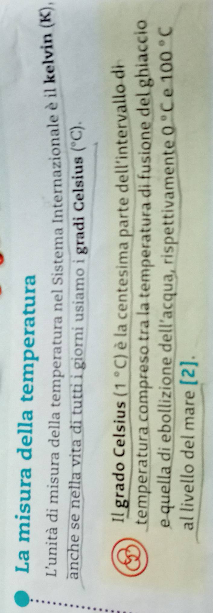 La misura della temperatura 
L'unità di misura della temperatura nel Sistema Internazionale è il kelvin (K), 
änche se nella vita di tutti i giorni usiamo i gradi Celsius (^circ C). 
Il grado Celsius (1°C) è la centesima parte dell'intervallo di 
temperatura compreso tra la temperatura di fusione del ghiacció 
e quella di ebollizione dell’acqua, rispettivamente 0°C e 100°C
al livello del mare [2].