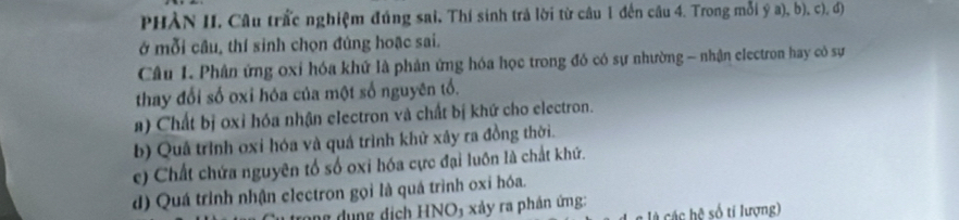 PHÀN II. Câu trấc nghiệm đúng sai, Thí sinh trả lời từ câu 1 đến câu 4. Trong mỗi ý a), b), c), đ)
ở mỗi câu, thí sinh chọn đúng hoặc sai.
Câu L. Phân ứng oxỉ hóa khứ là phản ứng hóa học trong đó có sự nhường - nhận electron hay có sự
thay đổi số oxi hóa của một số nguyên tổ.
a) Chất bị oxỉ hóa nhận electron và chất bị khứ cho electron.
b) Quả trình oxi hóa và quá trình khử xây ra đồng thời.
c) Chất chứa nguyên tổ số oxi hóa cực đại luôn là chất khứ.
d) Quá trình nhận clectron gọi là quá trình oxi hóa.
g dụng dịch HNO3 xảy ra phản ứng:
h ệ số ti lượng)