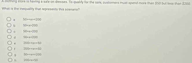 A clothing store is having a sale on dresses. To qualify for the sale, customers must spend more than $50 but less than $200
What is the inequality that represents this scenario?
a 50>=x>=200
b 50 200
C 50>x>200
d 50
e 200
f 200
g 50
h 200