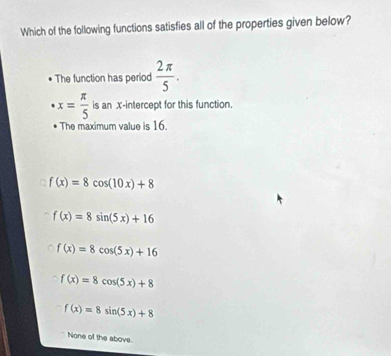 Which of the following functions satisfies all of the properties given below?
The function has period  2π /5 .
x= π /5  is an x-intercept for this function.
The maximum value is 16.
f(x)=8cos (10x)+8
f(x)=8sin (5x)+16
f(x)=8cos (5x)+16
f(x)=8cos (5x)+8
f(x)=8sin (5x)+8
None of the above.