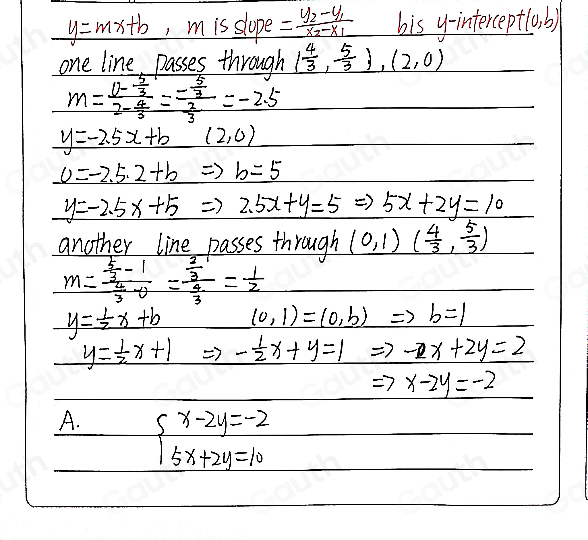 y=mx+b , m is slope =frac y_2-y_1x_2-x_1
bis y-interceptlo. b) 
one line, passes through ( 4/3 , 5/3 ),(2,0)
m=frac 0- 5/3 2- 4/3 =frac - 5/3  2/3 =-2.5
_ y=-2.5x+b
(2,0)
0=-2.5.2+b Rightarrow b=5
y=-2.5x+5Rightarrow 2.5x+y=5 ) 5x+2y=10
another line passes through (0,1)( 4/3 , 5/3 )
m=frac  5/3 -1 4/3 -0=frac  2/3  4/3 = 1/2 
y= 1/2 x+b
(0,1)=(0,b)
b=1
y= 1/2 x+1 Rightarrow - 1/2 x+y=1 Rightarrow -x+2y=2
Rightarrow x-2y=-2
A.
beginarrayl x-2y=-2 5x+2y=10endarray.