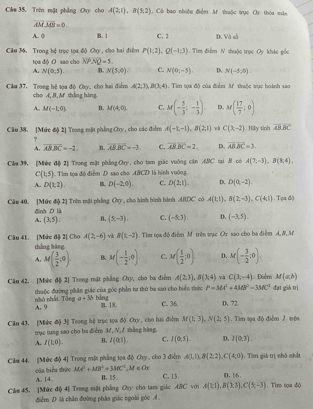 Trên mặt phẳng Oxy cho A(2;1),B(5;2) , Có bao nhiêu điểm M thuộc trục Ox thỏa mãn
vector AM.vector MB=0.
A. 0 B. 1 C. 2 D. Vô số
Câu 36. Trong hệ trục tọa độ Oxy, cho hai điểm P(1;2),Q(-1;3). Tìm điểm N thuộc trục Oy khác gốc
tọa độ O sao cho vector NP.vector NQ=5.
A. N(0;5). B. N(5;0). C. N(0;-5). D. N(-5;0).
Câu 37. Trong hệ tọa độ Oxy, cho hai điểm A(2;3),B(3;4). Tìm tọa độ của điểm M thuộc trục hoành sao
cho A,B, M thẳng hàng
A. M(-1;0). B. M(4;0). C. M(- 5/3 ;- 1/3 ). D. M( 17/7 ;0)
Câu 38. [Mức độ 2] Trong mặt phẳng Oxy , cho các điểm A(-1;-1),B(2;1) và C(3;-2). Hãy tính vector AB.vector BC
?
A. vector AB.vector BC=-2. B. vector AB.vector BC=-3. C. overline AB.overline BC=2. D. vector AB.vector BC=3.
Câu 39. [Mức độ 2] Trong mặt phẳng Oxy, cho tam giác vuông cân ABC tại B có A(7;-3),B(8;4),
C(1;5). Tìm tọa độ điểm D sao cho ABCD là hình vuông.
A. D(1;2). B. D(-2;0). C. D(2;1). D. D(0;-2).
Câu 40. [Mức độ 2] Trên mặt phẳng Oxy , cho hình bình hành ABDC có A(1;1),B(2;-3),C(4;1).  Tọa độ
đinh D là
A. (3;5). B. (5;-3). C. (-5;3). D. (-3;5).
Câu 41. [Mức độ 2] Cho A(2;-6) và B(1;-2). Tìm tọa độ điểm M trên trục Ox sao cho ba điểm A, B,M
thẳng hàng.
A. M( 3/2 ;0). B. M(- 1/2 ;0). C. M( 1/2 ;0). D. M(- 3/2 ;0).
Câu 42. [Mức độ 2] Trong mặt phẳng Oxy, cho ba điểm A(2;3),B(3;4) và C(3;-4). Điểm M(a;b)
thuộc đường phân giác của góc phần tư thứ ba sao cho biểu thức P=MA^2+4MB^2-3MC^2 đạt giá trị
nhỏ nhất. Tổng a+3b bằng
A. 9 B. 18. C. 36. D. 72.
Câu 43. [Mức độ 3] Trong hệ trục tọa độ Oxy, cho hai điểm M(1;3),N(2;5). Tìm tọa độ điểm / trên
trục tung sao cho ba điểm M, N, / thắng hàng.
A. I(1;0). B. I(0;1). C. I(0;5). D. I(0;3).
Câu 44. [Mức độ 4] Trong mặt phẳng tọa độ Oxy, cho 3 điểm A(1,1),B(2;2),C(4;0). Tìm giá trị nhỏ nhất
của biểu thức MA^2+MB^2+3MC^2,M∈ Ox
A. 14. B. 15 . C. 13 . D. 16 .
Câu 45. [Mức độ 4] Trong mặt phẳng Oxy cho tam giác ABC với A(1;1),B(3;3),C(5;-3) Tìm tọa độ
điểm D là chân đường phân giác ngoài góc A .