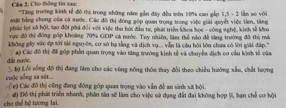 Cho thông tin sau:
“Tăng trưởng kinh tế đô thị trong những năm gần đây đều trên 10% cao gấp 1, 5 - 2 lần so với
mặt bằng chung của cả nước. Các đô thị đóng góp quan trọng trong việc giải quyết việc làm, tăng
phúc lợi xã hội, tạo đột phá đối với việc thu hút đầu tư, phát triển khoa học - công nghệ, kinh tế khu
vực đô thị đóng góp khoảng 70% GDP cả nước. Tuy nhiên, làm thế nào đề tăng trưởng đô thị mà
không gây sức ép tới tài nguyên, cơ sở hạ tầng và dịch vụ... vẫn là câu hỏi lớn chưa có lời giải đáp.'
a) Các đô thị đã góp phần quan trọng vào tăng trưởng kinh tế và chuyền dịch cơ cấu kinh tế của
đất nước.
b) Lối sống đô thị đang làm cho các vùng nông thôn thay đổi theo chiều hướng xấu, chất lượng
cuộc sống sa sút...
c) Các đô thị cũng đang đóng góp quan trọng vào vấn đề an sinh xã hội.
d) Đô thị phát triển nhanh, phân tán sẽ làm cho việc sử dụng đất đai không hợp lí, hạn chế cơ hội
cho thế hệ tương lai.