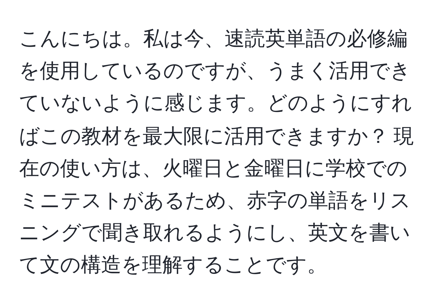 こんにちは。私は今、速読英単語の必修編を使用しているのですが、うまく活用できていないように感じます。どのようにすればこの教材を最大限に活用できますか？ 現在の使い方は、火曜日と金曜日に学校でのミニテストがあるため、赤字の単語をリスニングで聞き取れるようにし、英文を書いて文の構造を理解することです。