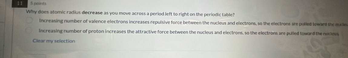 11 5 paints
Why does atomic radius decrease as you move across a period left to right on the periodic table?
Increasing number of valence electrons increases repulsive force between the nucleus and electrons, so the electrons are pulled toward the nucled
Increasing number of proton increases the attractive force between the nucleus and electrons, so the electrons are pulled toward the nucleus
Clear my selection